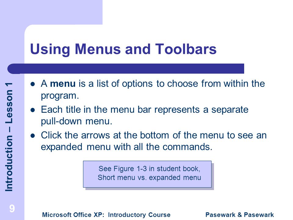 Introduction – Lesson 1 Microsoft Office XP: Introductory Course Pasewark & Pasewark 9 Using Menus and Toolbars A menu is a list of options to choose from within the program.