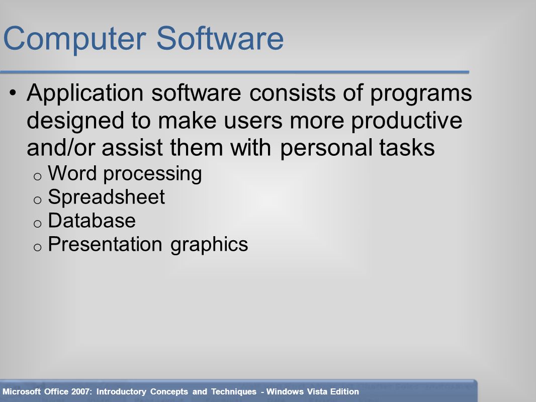 Computer Software Application software consists of programs designed to make users more productive and/or assist them with personal tasks o Word processing o Spreadsheet o Database o Presentation graphics Microsoft Office 2007: Introductory Concepts and Techniques - Windows Vista Edition