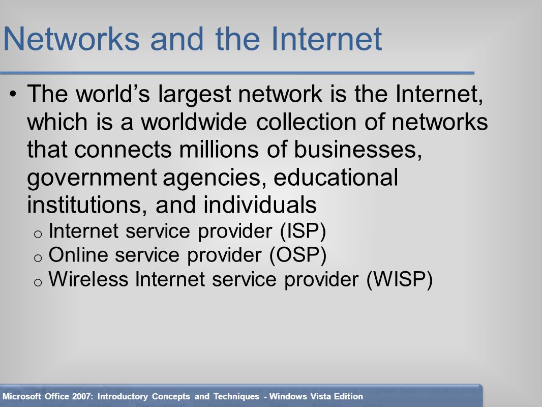 Networks and the Internet The world’s largest network is the Internet, which is a worldwide collection of networks that connects millions of businesses, government agencies, educational institutions, and individuals o Internet service provider (ISP) o Online service provider (OSP) o Wireless Internet service provider (WISP) Microsoft Office 2007: Introductory Concepts and Techniques - Windows Vista Edition