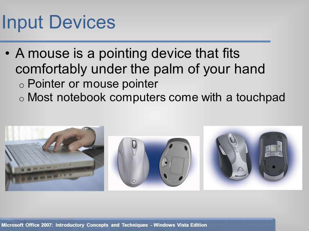 Input Devices A mouse is a pointing device that fits comfortably under the palm of your hand o Pointer or mouse pointer o Most notebook computers come with a touchpad Microsoft Office 2007: Introductory Concepts and Techniques - Windows Vista Edition