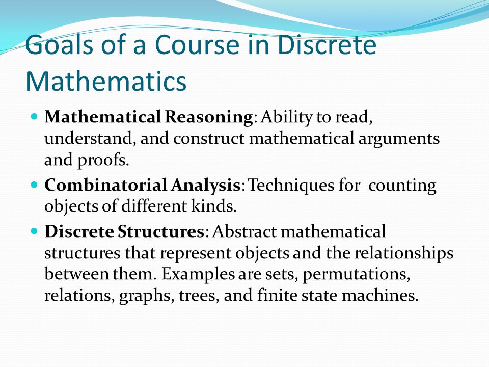 Goals of a Course in Discrete Mathematics Mathematical Reasoning: Ability to read, understand, and construct mathematical arguments and proofs.