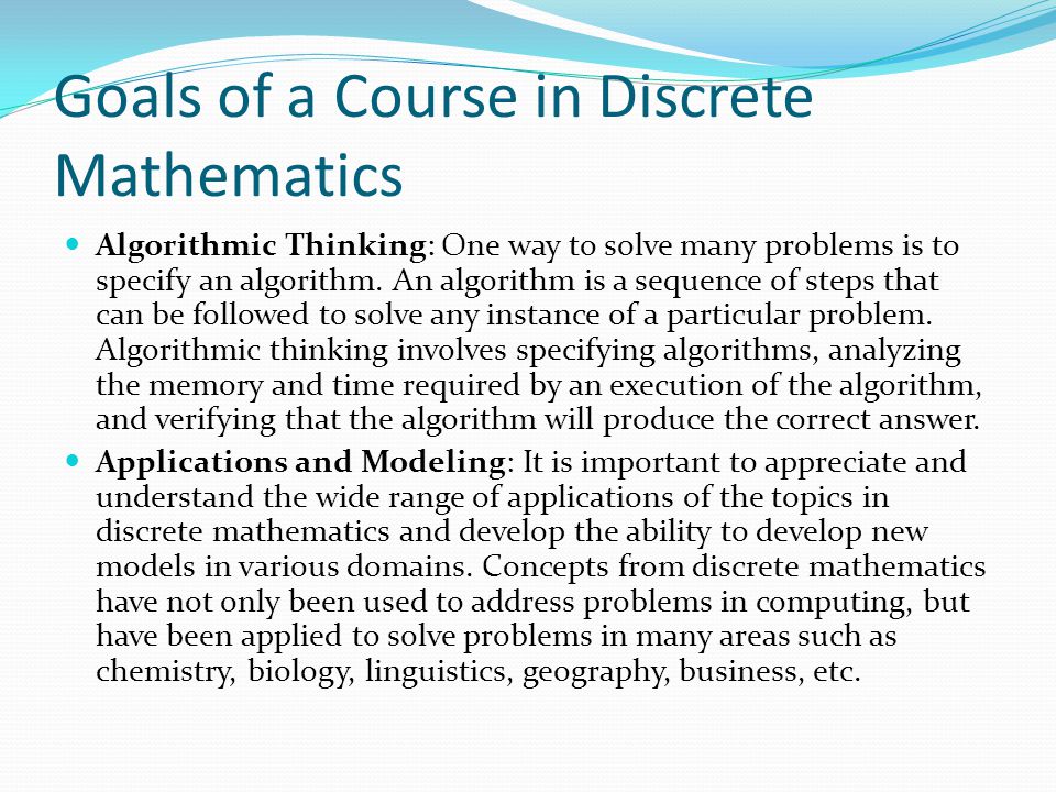 Goals of a Course in Discrete Mathematics Algorithmic Thinking: One way to solve many problems is to specify an algorithm.