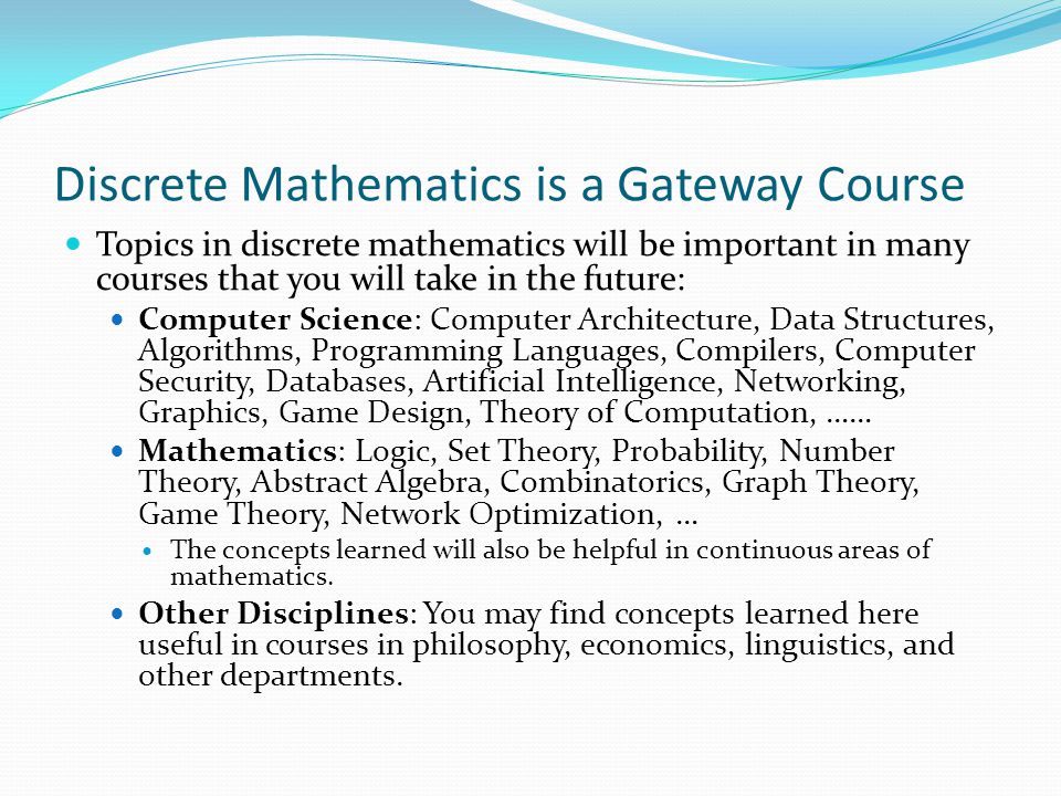 Discrete Mathematics is a Gateway Course Topics in discrete mathematics will be important in many courses that you will take in the future: Computer Science: Computer Architecture, Data Structures, Algorithms, Programming Languages, Compilers, Computer Security, Databases, Artificial Intelligence, Networking, Graphics, Game Design, Theory of Computation, …… Mathematics: Logic, Set Theory, Probability, Number Theory, Abstract Algebra, Combinatorics, Graph Theory, Game Theory, Network Optimization, … The concepts learned will also be helpful in continuous areas of mathematics.