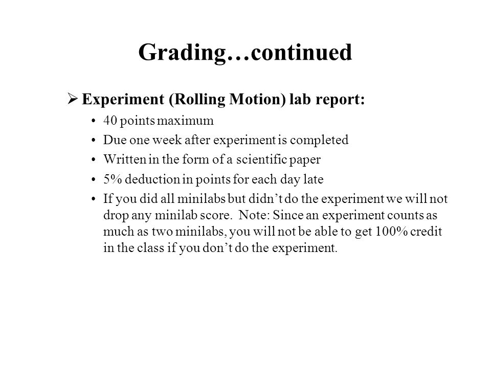 Grading…continued  Experiment (Rolling Motion) lab report: 40 points maximum Due one week after experiment is completed Written in the form of a scientific paper 5% deduction in points for each day late If you did all minilabs but didn’t do the experiment we will not drop any minilab score.