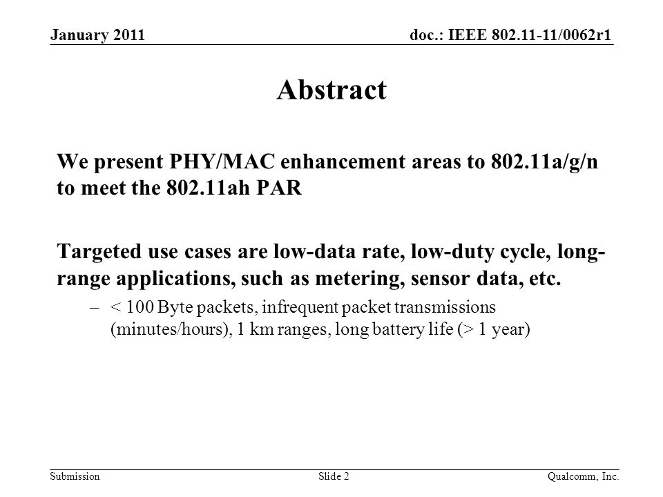 doc.: IEEE /0062r1 Submission January 2011 Qualcomm, Inc.Slide 2 Abstract We present PHY/MAC enhancement areas to a/g/n to meet the ah PAR Targeted use cases are low-data rate, low-duty cycle, long- range applications, such as metering, sensor data, etc.