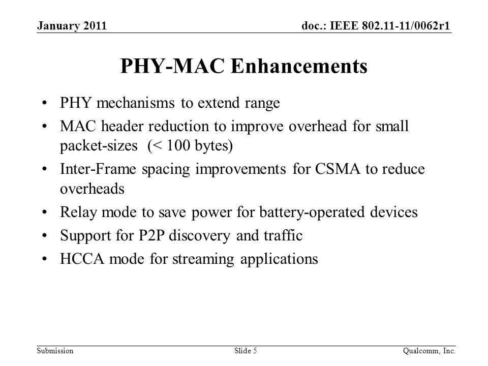 doc.: IEEE /0062r1 Submission PHY-MAC Enhancements PHY mechanisms to extend range MAC header reduction to improve overhead for small packet-sizes (< 100 bytes) Inter-Frame spacing improvements for CSMA to reduce overheads Relay mode to save power for battery-operated devices Support for P2P discovery and traffic HCCA mode for streaming applications January 2011 Qualcomm, Inc.Slide 5