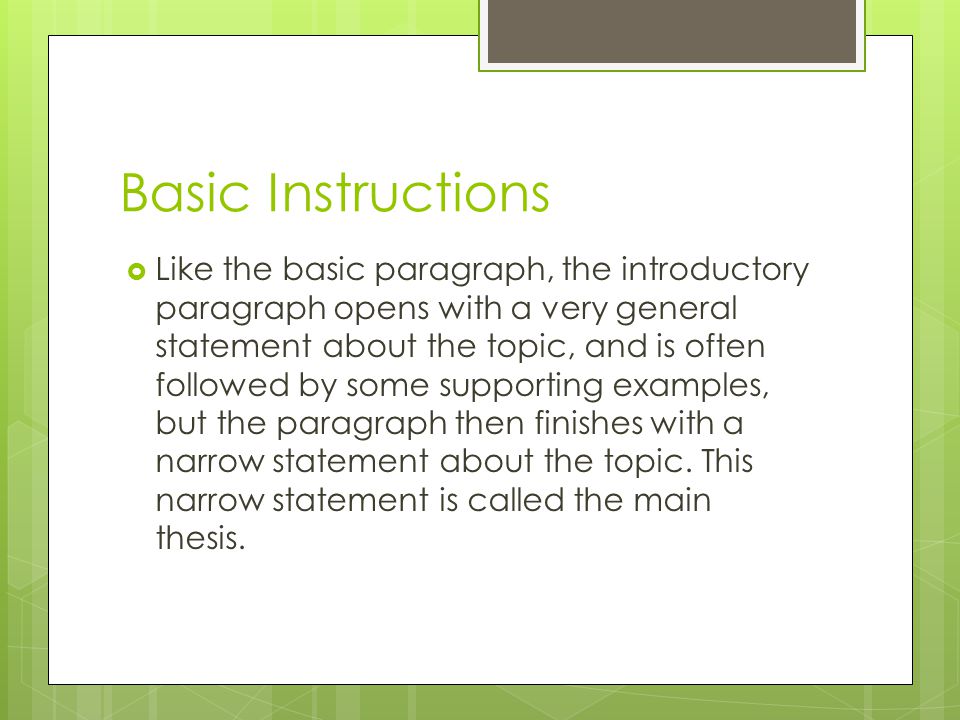 Basic Instructions  Like the basic paragraph, the introductory paragraph opens with a very general statement about the topic, and is often followed by some supporting examples, but the paragraph then finishes with a narrow statement about the topic.