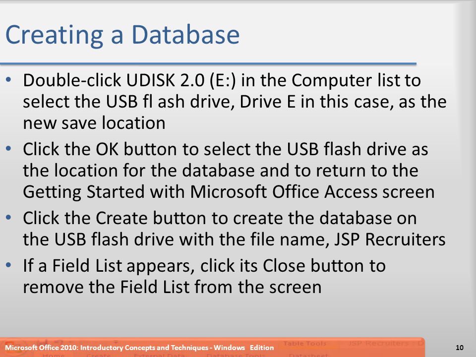 Creating a Database Double-click UDISK 2.0 (E:) in the Computer list to select the USB fl ash drive, Drive E in this case, as the new save location Click the OK button to select the USB flash drive as the location for the database and to return to the Getting Started with Microsoft Office Access screen Click the Create button to create the database on the USB flash drive with the file name, JSP Recruiters If a Field List appears, click its Close button to remove the Field List from the screen Microsoft Office 2010: Introductory Concepts and Techniques - Windows Edition10