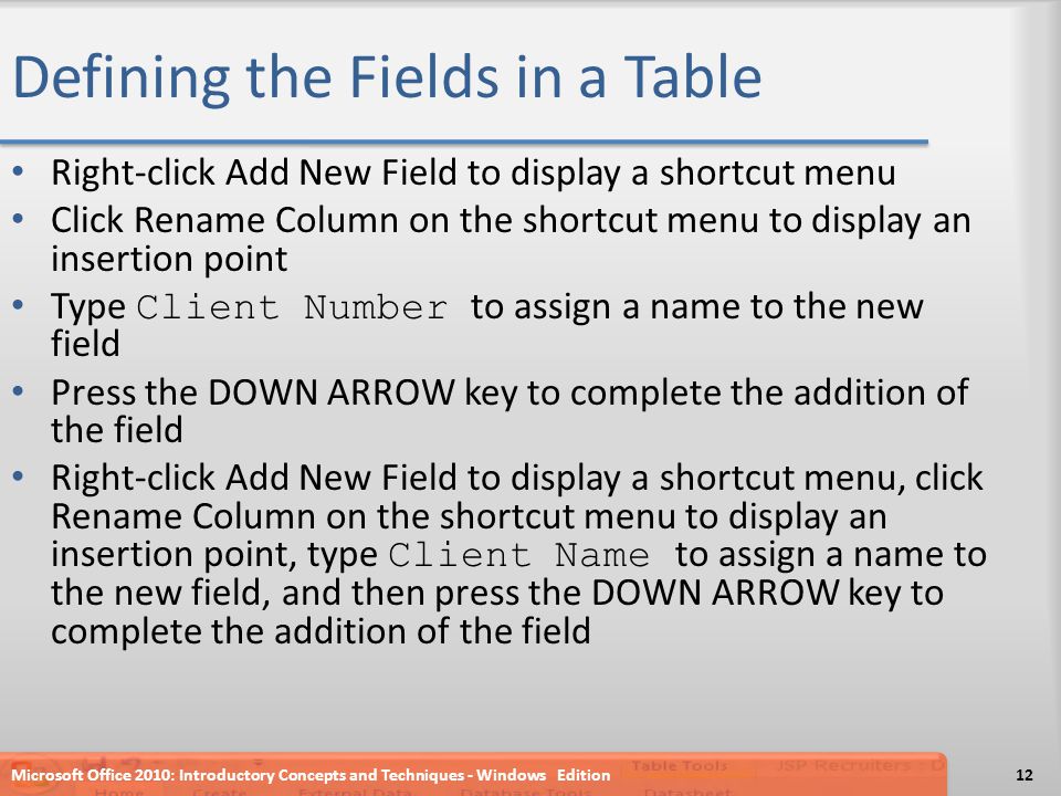 Defining the Fields in a Table Right-click Add New Field to display a shortcut menu Click Rename Column on the shortcut menu to display an insertion point Type Client Number to assign a name to the new field Press the DOWN ARROW key to complete the addition of the field Right-click Add New Field to display a shortcut menu, click Rename Column on the shortcut menu to display an insertion point, type Client Name to assign a name to the new field, and then press the DOWN ARROW key to complete the addition of the field Microsoft Office 2010: Introductory Concepts and Techniques - Windows Edition12