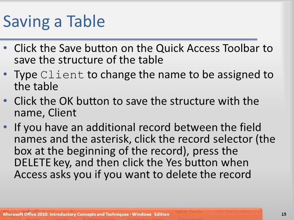Saving a Table Click the Save button on the Quick Access Toolbar to save the structure of the table Type Client to change the name to be assigned to the table Click the OK button to save the structure with the name, Client If you have an additional record between the field names and the asterisk, click the record selector (the box at the beginning of the record), press the DELETE key, and then click the Yes button when Access asks you if you want to delete the record Microsoft Office 2010: Introductory Concepts and Techniques - Windows Edition15