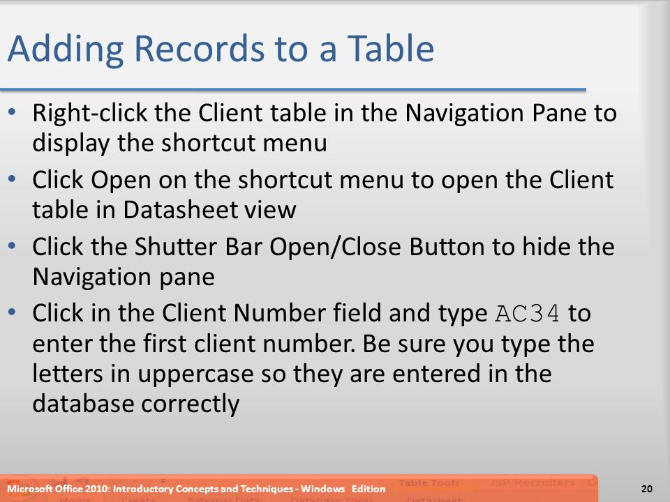 Adding Records to a Table Right-click the Client table in the Navigation Pane to display the shortcut menu Click Open on the shortcut menu to open the Client table in Datasheet view Click the Shutter Bar Open/Close Button to hide the Navigation pane Click in the Client Number field and type AC34 to enter the first client number.
