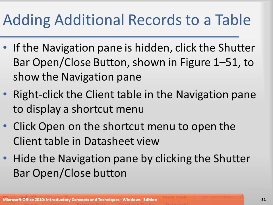 Adding Additional Records to a Table If the Navigation pane is hidden, click the Shutter Bar Open/Close Button, shown in Figure 1–51, to show the Navigation pane Right-click the Client table in the Navigation pane to display a shortcut menu Click Open on the shortcut menu to open the Client table in Datasheet view Hide the Navigation pane by clicking the Shutter Bar Open/Close button Microsoft Office 2010: Introductory Concepts and Techniques - Windows Edition31