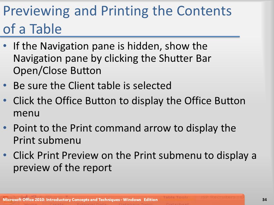 Previewing and Printing the Contents of a Table If the Navigation pane is hidden, show the Navigation pane by clicking the Shutter Bar Open/Close Button Be sure the Client table is selected Click the Office Button to display the Office Button menu Point to the Print command arrow to display the Print submenu Click Print Preview on the Print submenu to display a preview of the report Microsoft Office 2010: Introductory Concepts and Techniques - Windows Edition34