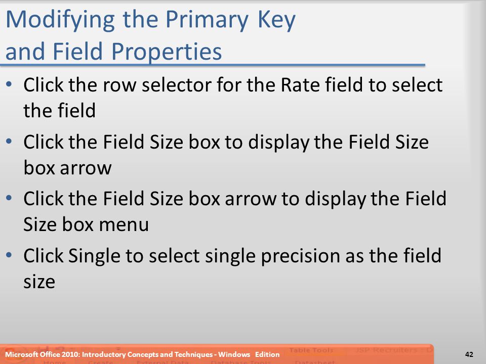 Modifying the Primary Key and Field Properties Click the row selector for the Rate field to select the field Click the Field Size box to display the Field Size box arrow Click the Field Size box arrow to display the Field Size box menu Click Single to select single precision as the field size Microsoft Office 2010: Introductory Concepts and Techniques - Windows Edition42