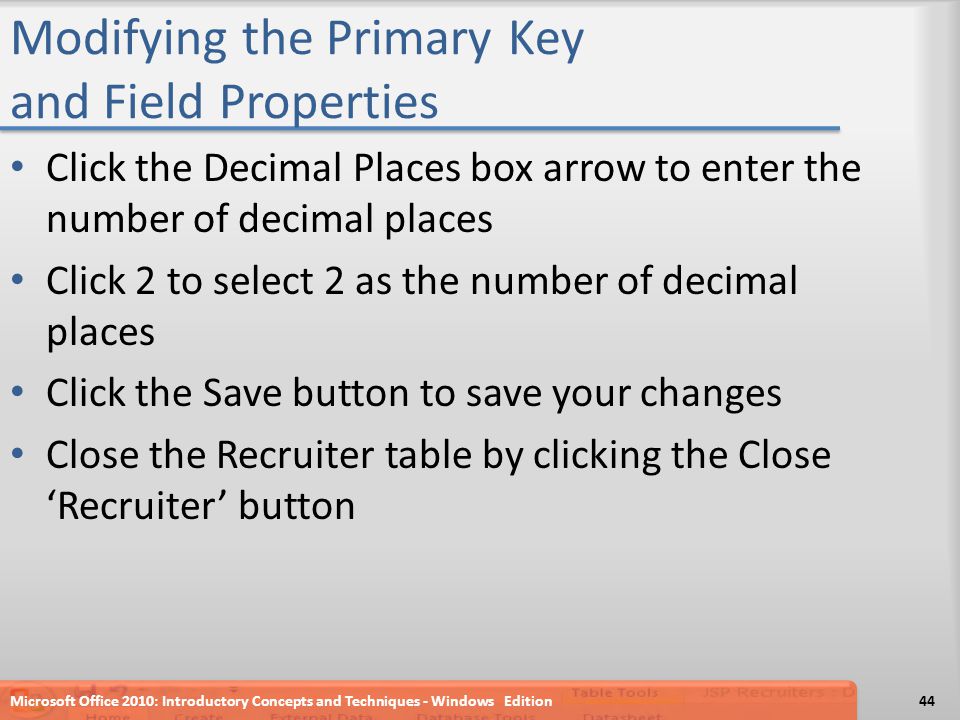 Modifying the Primary Key and Field Properties Click the Decimal Places box arrow to enter the number of decimal places Click 2 to select 2 as the number of decimal places Click the Save button to save your changes Close the Recruiter table by clicking the Close ‘Recruiter’ button Microsoft Office 2010: Introductory Concepts and Techniques - Windows Edition44