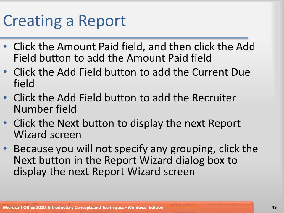 Creating a Report Click the Amount Paid field, and then click the Add Field button to add the Amount Paid field Click the Add Field button to add the Current Due field Click the Add Field button to add the Recruiter Number field Click the Next button to display the next Report Wizard screen Because you will not specify any grouping, click the Next button in the Report Wizard dialog box to display the next Report Wizard screen Microsoft Office 2010: Introductory Concepts and Techniques - Windows Edition49