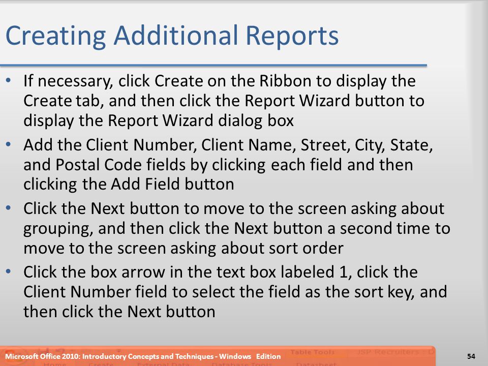 Creating Additional Reports If necessary, click Create on the Ribbon to display the Create tab, and then click the Report Wizard button to display the Report Wizard dialog box Add the Client Number, Client Name, Street, City, State, and Postal Code fields by clicking each field and then clicking the Add Field button Click the Next button to move to the screen asking about grouping, and then click the Next button a second time to move to the screen asking about sort order Click the box arrow in the text box labeled 1, click the Client Number field to select the field as the sort key, and then click the Next button Microsoft Office 2010: Introductory Concepts and Techniques - Windows Edition54