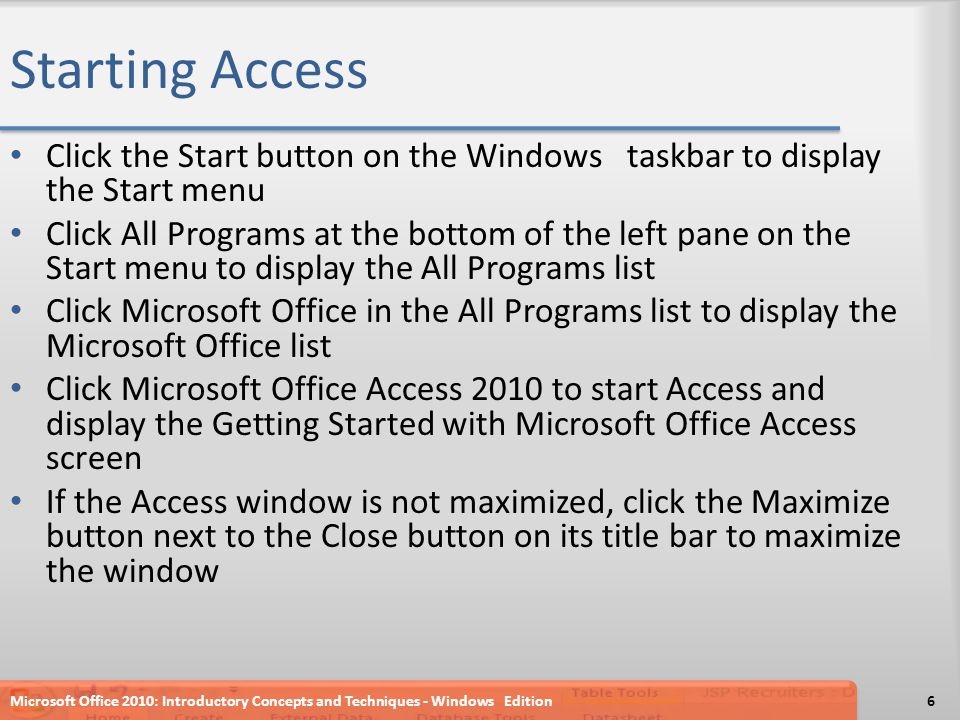 Starting Access Click the Start button on the Windows taskbar to display the Start menu Click All Programs at the bottom of the left pane on the Start menu to display the All Programs list Click Microsoft Office in the All Programs list to display the Microsoft Office list Click Microsoft Office Access 2010 to start Access and display the Getting Started with Microsoft Office Access screen If the Access window is not maximized, click the Maximize button next to the Close button on its title bar to maximize the window Microsoft Office 2010: Introductory Concepts and Techniques - Windows Edition6