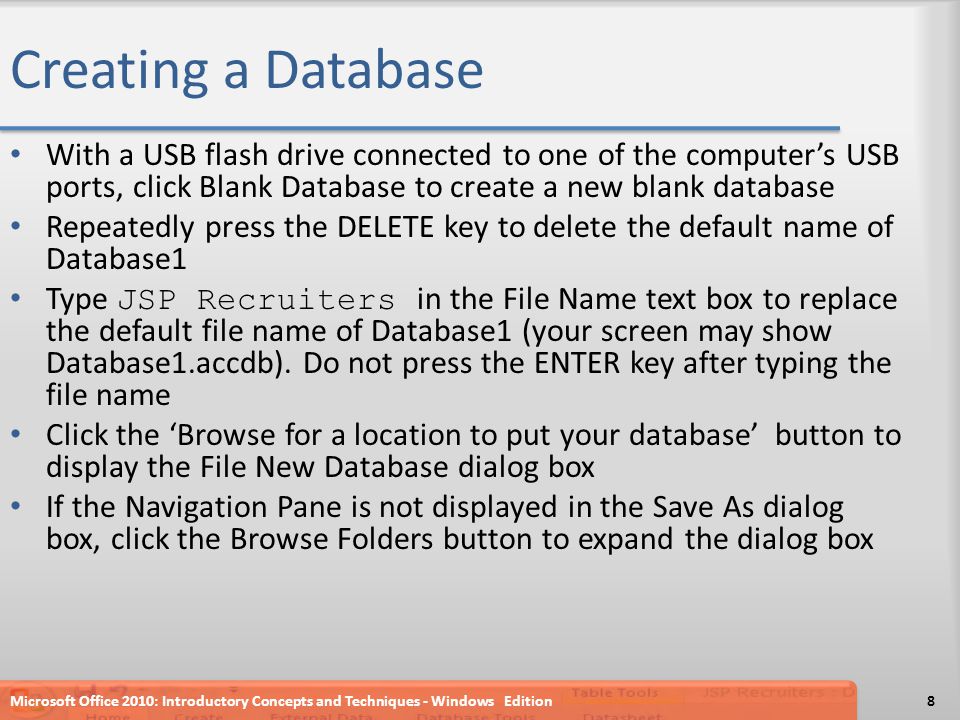 Creating a Database With a USB flash drive connected to one of the computer’s USB ports, click Blank Database to create a new blank database Repeatedly press the DELETE key to delete the default name of Database1 Type JSP Recruiters in the File Name text box to replace the default file name of Database1 (your screen may show Database1.accdb).
