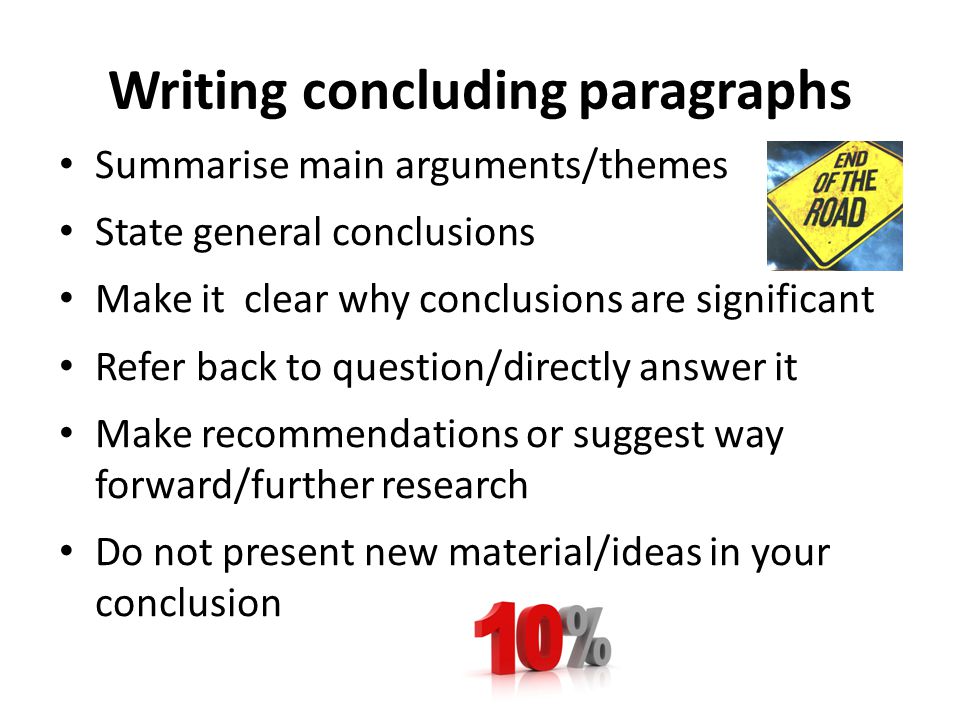 Writing concluding paragraphs Summarise main arguments/themes State general conclusions Make it clear why conclusions are significant Refer back to question/directly answer it Make recommendations or suggest way forward/further research Do not present new material/ideas in your conclusion