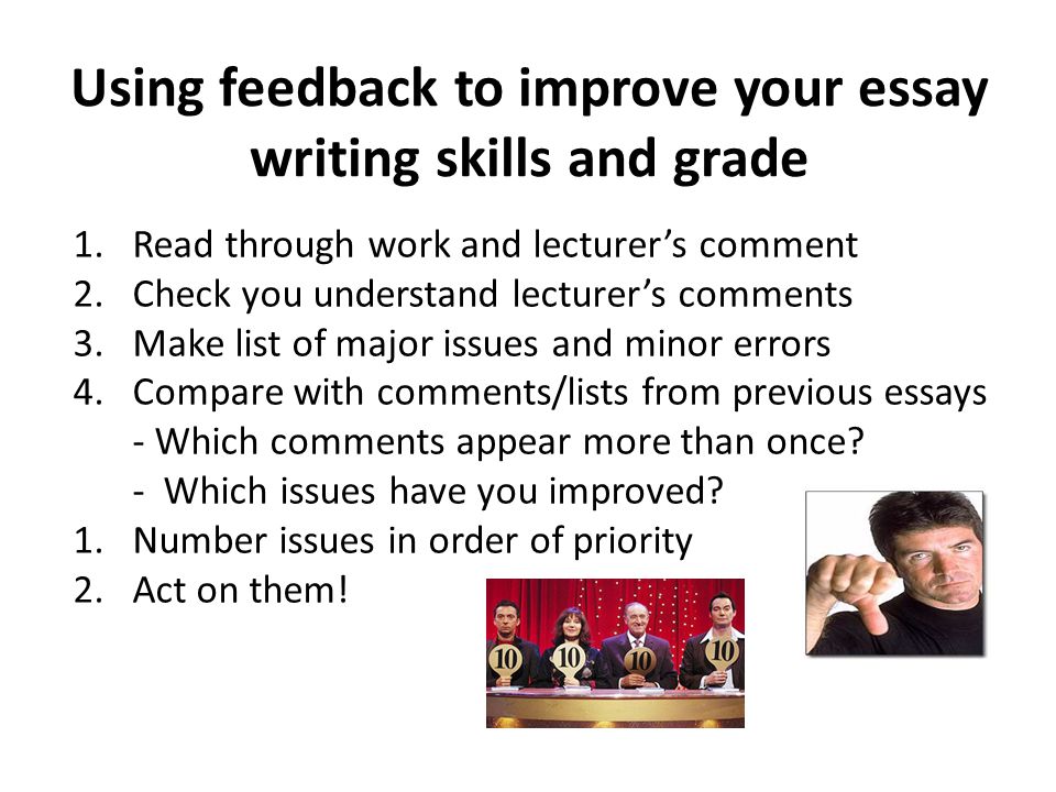 Using feedback to improve your essay writing skills and grade 1.Read through work and lecturer’s comment 2.Check you understand lecturer’s comments 3.Make list of major issues and minor errors 4.Compare with comments/lists from previous essays - Which comments appear more than once.