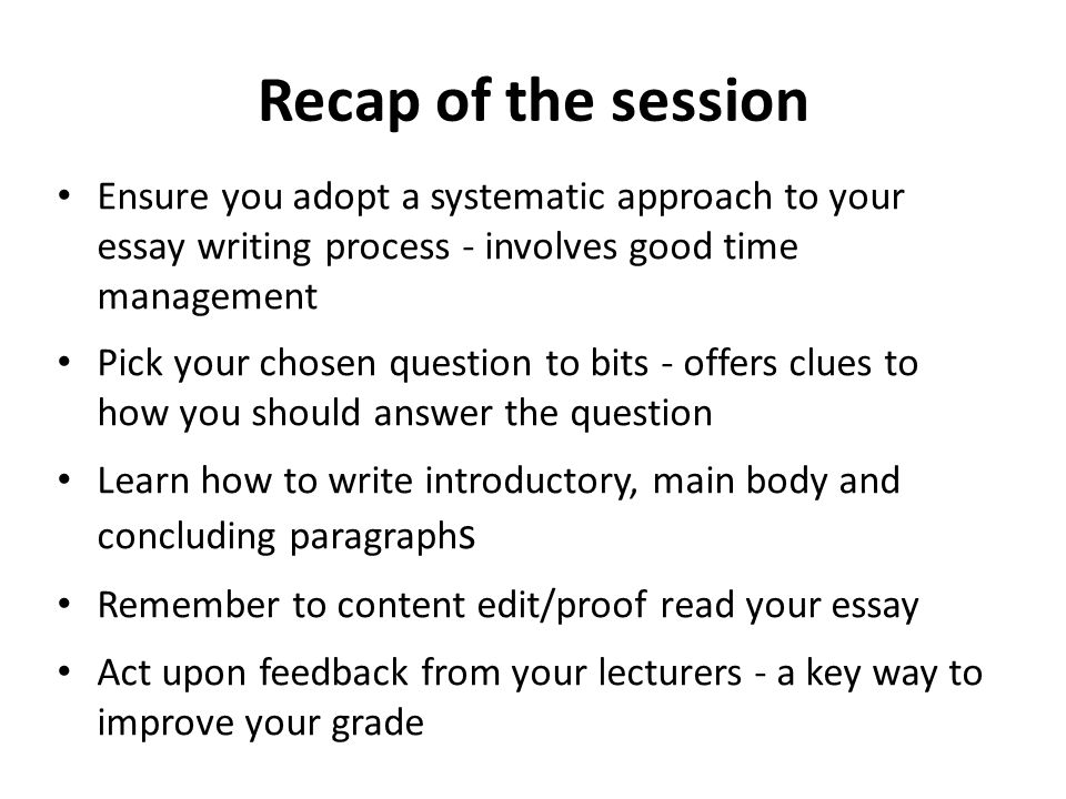 Recap of the session Ensure you adopt a systematic approach to your essay writing process - involves good time management Pick your chosen question to bits - offers clues to how you should answer the question Learn how to write introductory, main body and concluding paragraph s Remember to content edit/proof read your essay Act upon feedback from your lecturers - a key way to improve your grade