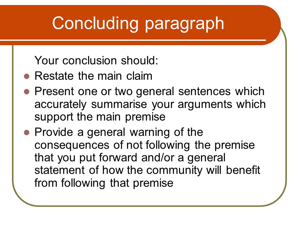 Concluding paragraph Your conclusion should: Restate the main claim Present one or two general sentences which accurately summarise your arguments which support the main premise Provide a general warning of the consequences of not following the premise that you put forward and/or a general statement of how the community will benefit from following that premise