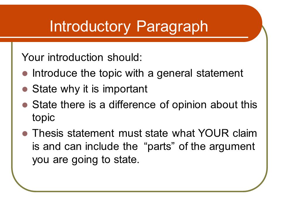 Introductory Paragraph Your introduction should: Introduce the topic with a general statement State why it is important State there is a difference of opinion about this topic Thesis statement must state what YOUR claim is and can include the parts of the argument you are going to state.