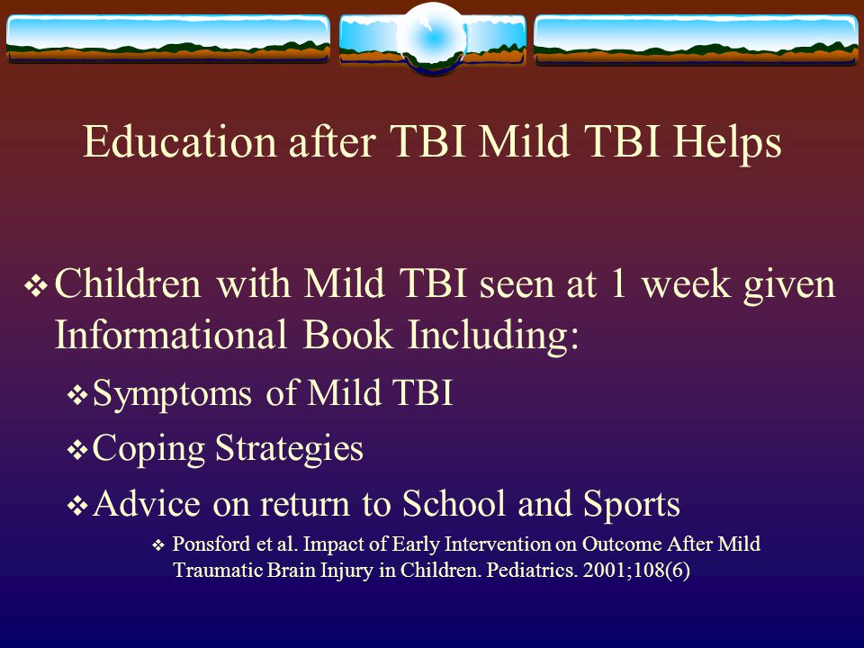 Education after TBI Mild TBI Helps  Children with Mild TBI seen at 1 week given Informational Book Including:  Symptoms of Mild TBI  Coping Strategies  Advice on return to School and Sports  Ponsford et al.