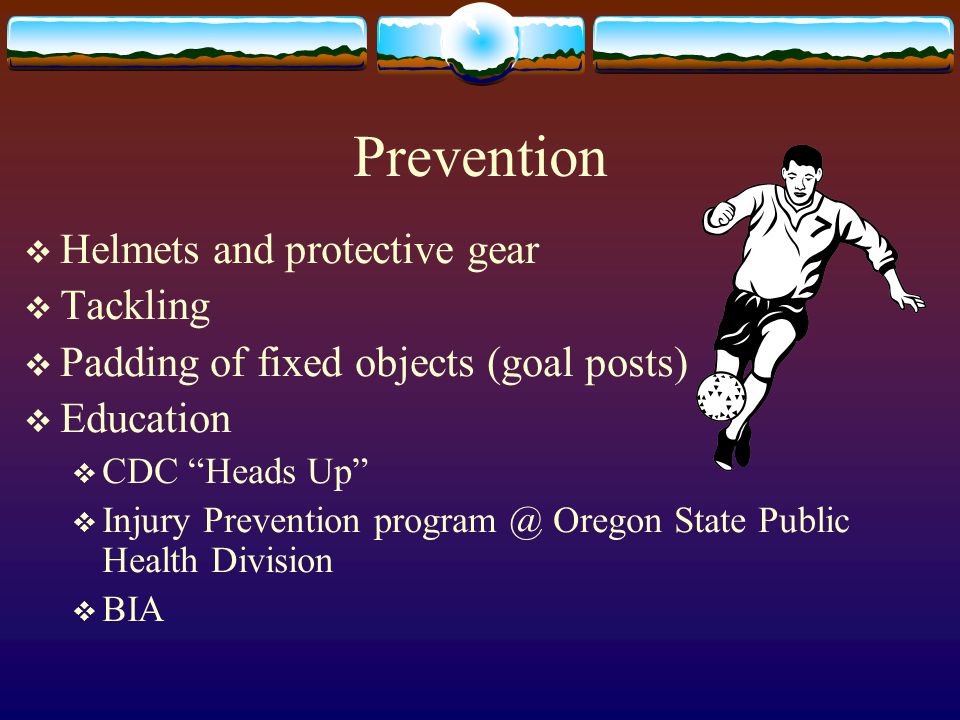 Prevention  Helmets and protective gear  Tackling  Padding of fixed objects (goal posts)  Education  CDC Heads Up  Injury Prevention Oregon State Public Health Division  BIA