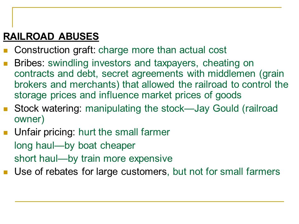 RAILROAD ABUSES Construction graft: charge more than actual cost Bribes: swindling investors and taxpayers, cheating on contracts and debt, secret agreements with middlemen (grain brokers and merchants) that allowed the railroad to control the storage prices and influence market prices of goods Stock watering: manipulating the stock—Jay Gould (railroad owner) Unfair pricing: hurt the small farmer long haul—by boat cheaper short haul—by train more expensive Use of rebates for large customers, but not for small farmers