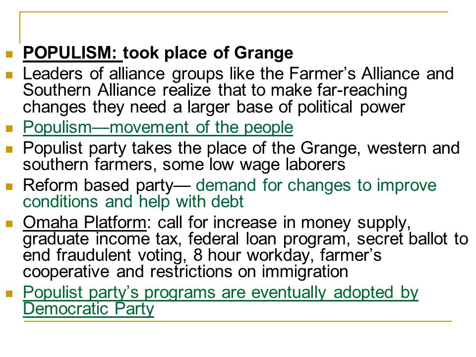 POPULISM: took place of Grange Leaders of alliance groups like the Farmer’s Alliance and Southern Alliance realize that to make far-reaching changes they need a larger base of political power Populism—movement of the people Populist party takes the place of the Grange, western and southern farmers, some low wage laborers Reform based party— demand for changes to improve conditions and help with debt Omaha Platform: call for increase in money supply, graduate income tax, federal loan program, secret ballot to end fraudulent voting, 8 hour workday, farmer’s cooperative and restrictions on immigration Populist party’s programs are eventually adopted by Democratic Party