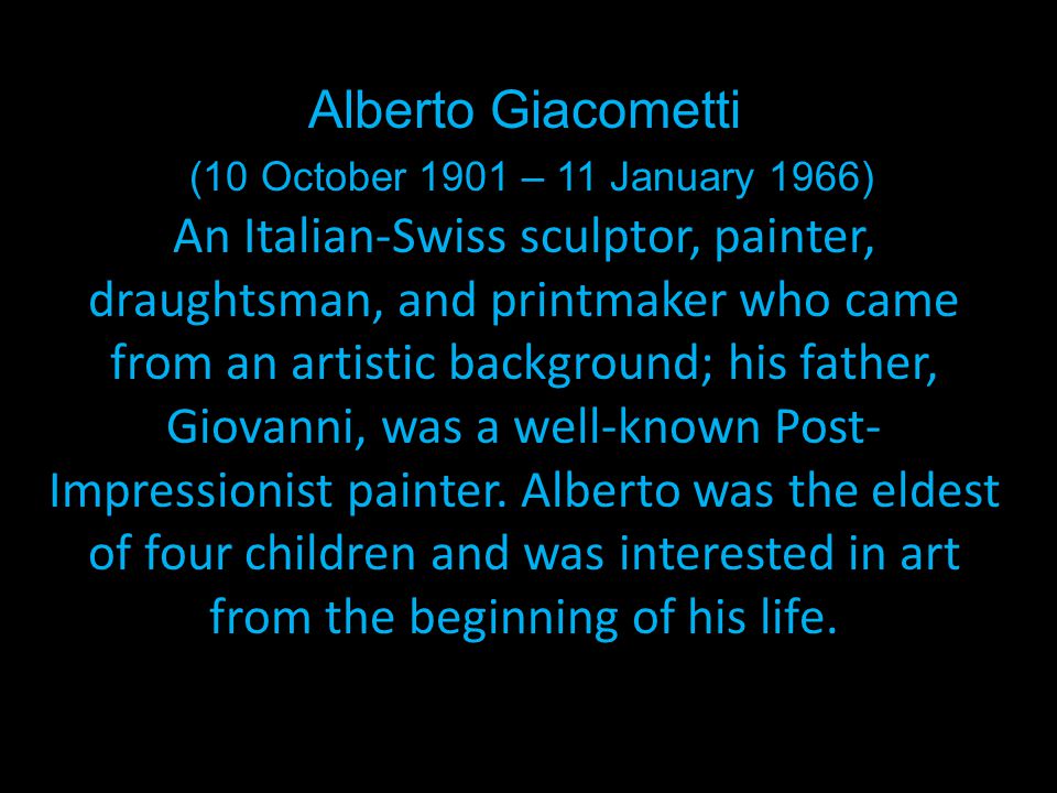 Alberto Giacometti (10 October 1901 – 11 January 1966) An Italian-Swiss sculptor, painter, draughtsman, and printmaker who came from an artistic background; his father, Giovanni, was a well-known Post- Impressionist painter.