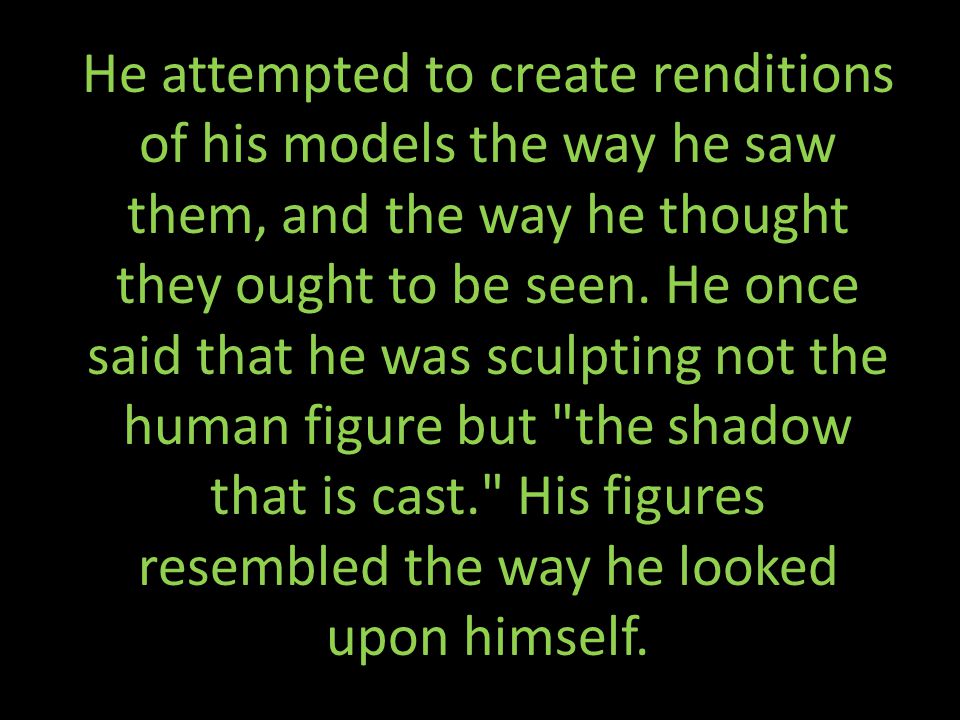 He attempted to create renditions of his models the way he saw them, and the way he thought they ought to be seen.