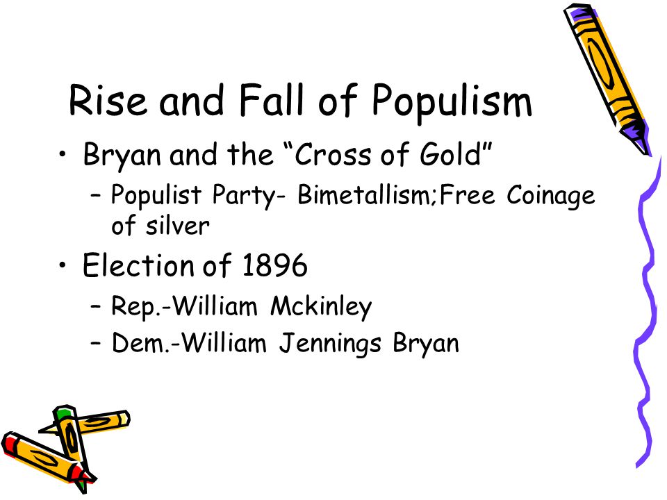 Rise and Fall of Populism Bryan and the Cross of Gold –Populist Party- Bimetallism;Free Coinage of silver Election of 1896 –Rep.-William Mckinley –Dem.-William Jennings Bryan
