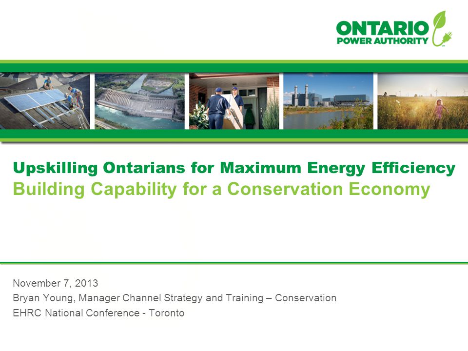 Upskilling Ontarians for Maximum Energy Efficiency Building Capability for a Conservation Economy November 7, 2013 Bryan Young, Manager Channel Strategy and Training – Conservation EHRC National Conference - Toronto