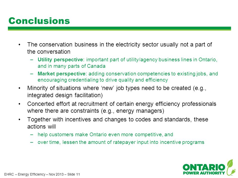 Conclusions The conservation business in the electricity sector usually not a part of the conversation –Utility perspective: important part of utility/agency business lines in Ontario, and in many parts of Canada –Market perspective: adding conservation competencies to existing jobs, and encouraging credentialing to drive quality and efficiency Minority of situations where ‘new’ job types need to be created (e.g., integrated design facilitation) Concerted effort at recruitment of certain energy efficiency professionals where there are constraints (e.g., energy managers) Together with incentives and changes to codes and standards, these actions will –help customers make Ontario even more competitive, and –over time, lessen the amount of ratepayer input into incentive programs EHRC – Energy Efficiency – Nov 2013 – Slide 11