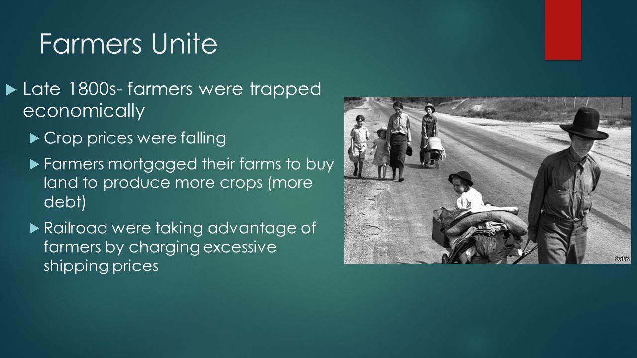 Farmers Unite  Late 1800s- farmers were trapped economically  Crop prices were falling  Farmers mortgaged their farms to buy land to produce more crops (more debt)  Railroad were taking advantage of farmers by charging excessive shipping prices