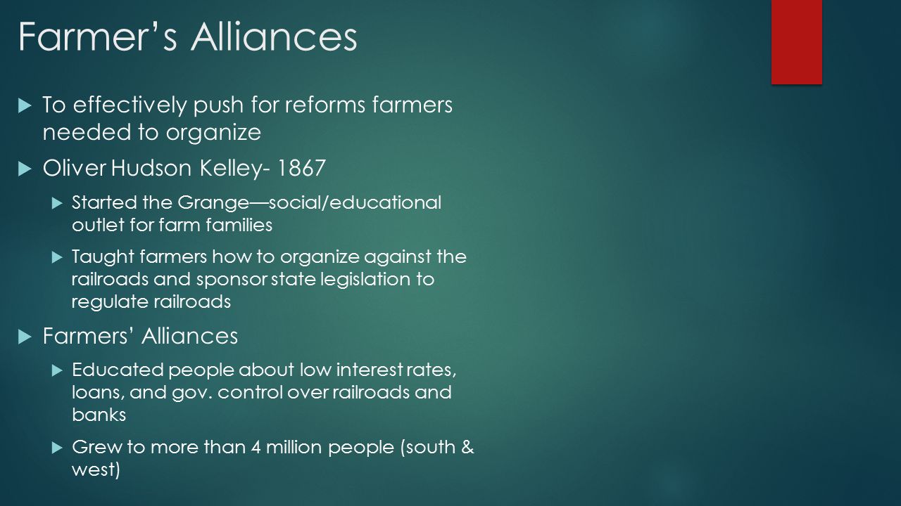 Farmer’s Alliances  To effectively push for reforms farmers needed to organize  Oliver Hudson Kelley  Started the Grange—social/educational outlet for farm families  Taught farmers how to organize against the railroads and sponsor state legislation to regulate railroads  Farmers’ Alliances  Educated people about low interest rates, loans, and gov.