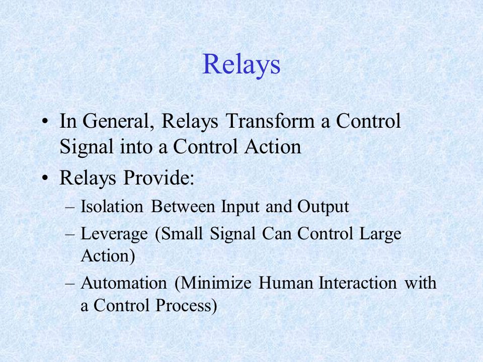 Relays In General, Relays Transform a Control Signal into a Control Action Relays Provide: –Isolation Between Input and Output –Leverage (Small Signal Can Control Large Action) –Automation (Minimize Human Interaction with a Control Process)