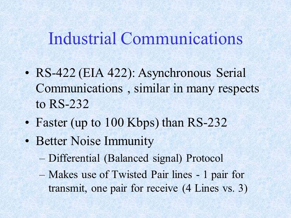 Industrial Communications RS-422 (EIA 422): Asynchronous Serial Communications, similar in many respects to RS-232 Faster (up to 100 Kbps) than RS-232 Better Noise Immunity –Differential (Balanced signal) Protocol –Makes use of Twisted Pair lines - 1 pair for transmit, one pair for receive (4 Lines vs.