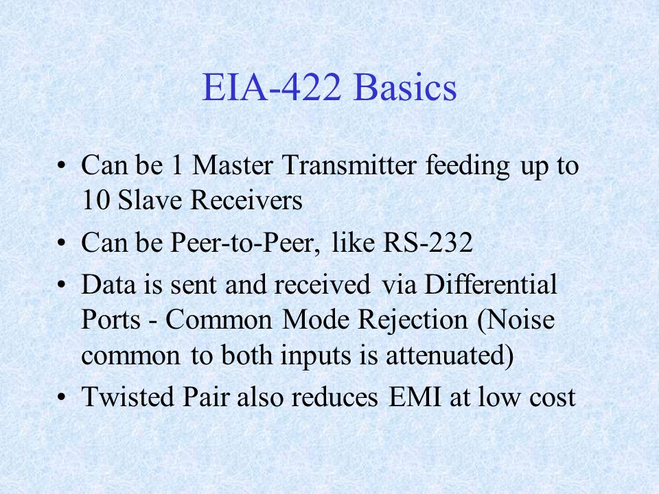 EIA-422 Basics Can be 1 Master Transmitter feeding up to 10 Slave Receivers Can be Peer-to-Peer, like RS-232 Data is sent and received via Differential Ports - Common Mode Rejection (Noise common to both inputs is attenuated) Twisted Pair also reduces EMI at low cost