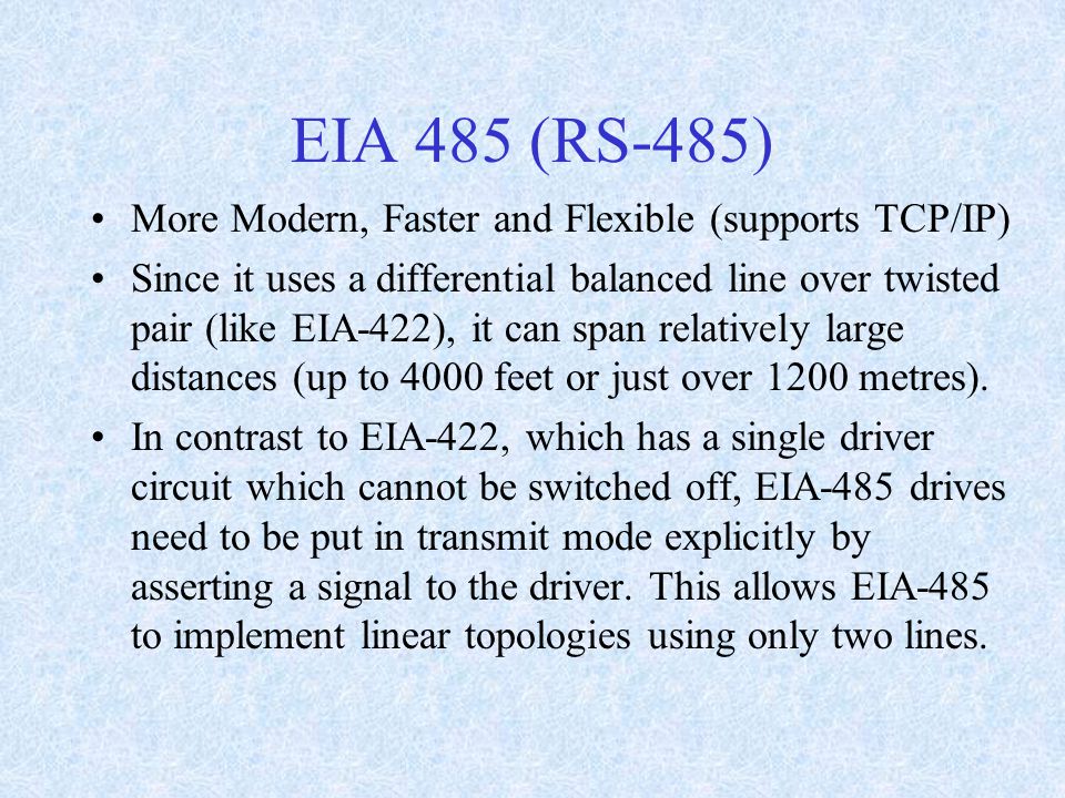 EIA 485 (RS-485) More Modern, Faster and Flexible (supports TCP/IP) Since it uses a differential balanced line over twisted pair (like EIA-422), it can span relatively large distances (up to 4000 feet or just over 1200 metres).