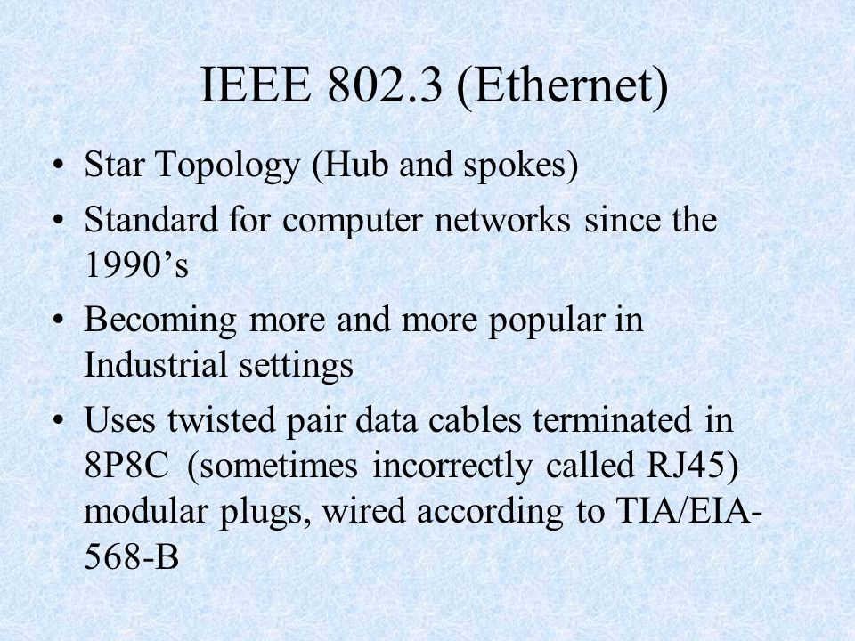 IEEE (Ethernet) Star Topology (Hub and spokes) Standard for computer networks since the 1990’s Becoming more and more popular in Industrial settings Uses twisted pair data cables terminated in 8P8C (sometimes incorrectly called RJ45) modular plugs, wired according to TIA/EIA- 568-B