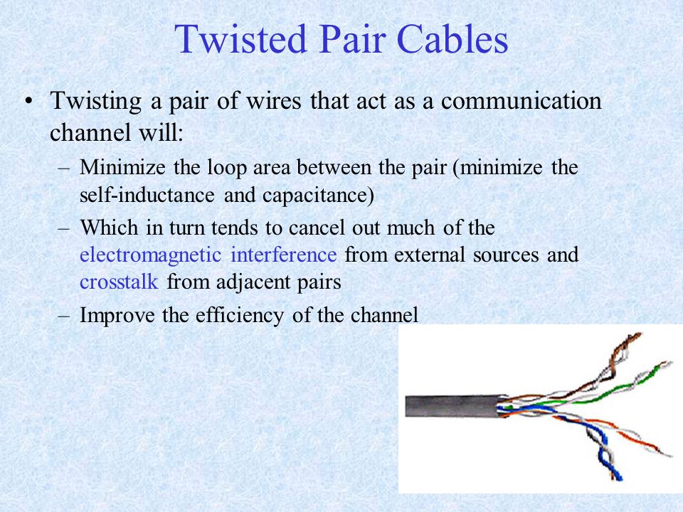Twisted Pair Cables Twisting a pair of wires that act as a communication channel will: –Minimize the loop area between the pair (minimize the self-inductance and capacitance) –Which in turn tends to cancel out much of the electromagnetic interference from external sources and crosstalk from adjacent pairs –Improve the efficiency of the channel
