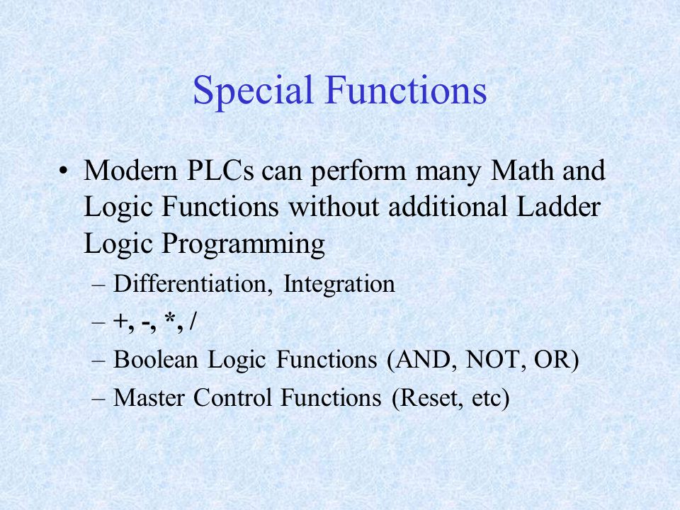 Special Functions Modern PLCs can perform many Math and Logic Functions without additional Ladder Logic Programming –Differentiation, Integration –+, -, *, / –Boolean Logic Functions (AND, NOT, OR) –Master Control Functions (Reset, etc)