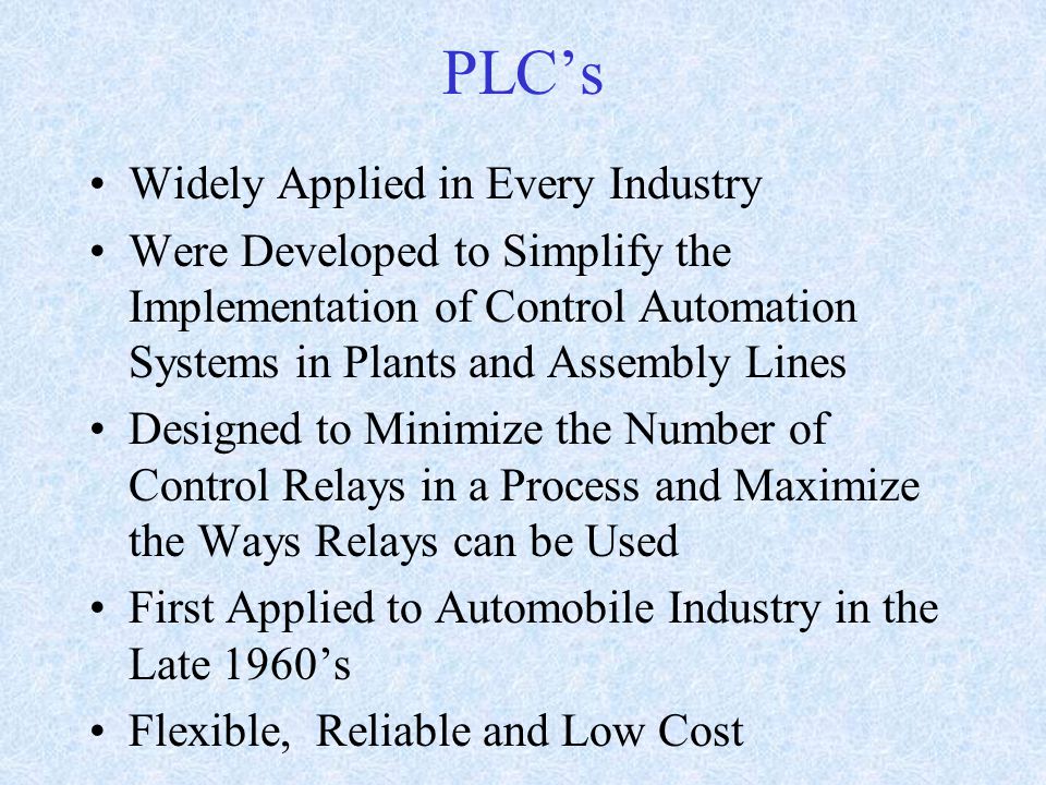 PLC’s Widely Applied in Every Industry Were Developed to Simplify the Implementation of Control Automation Systems in Plants and Assembly Lines Designed to Minimize the Number of Control Relays in a Process and Maximize the Ways Relays can be Used First Applied to Automobile Industry in the Late 1960’s Flexible, Reliable and Low Cost