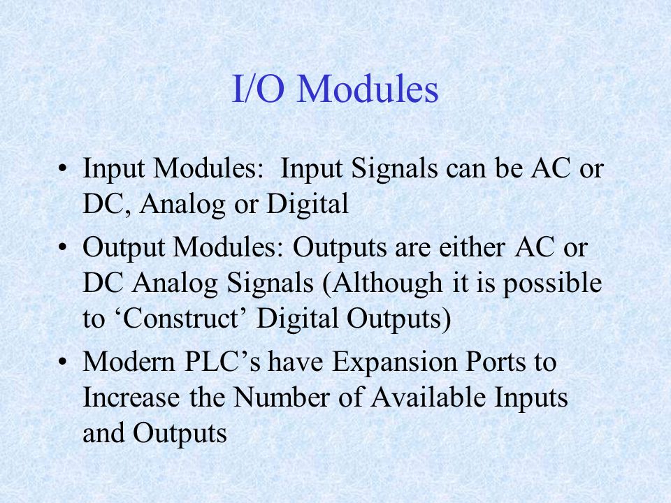 I/O Modules Input Modules: Input Signals can be AC or DC, Analog or Digital Output Modules: Outputs are either AC or DC Analog Signals (Although it is possible to ‘Construct’ Digital Outputs) Modern PLC’s have Expansion Ports to Increase the Number of Available Inputs and Outputs