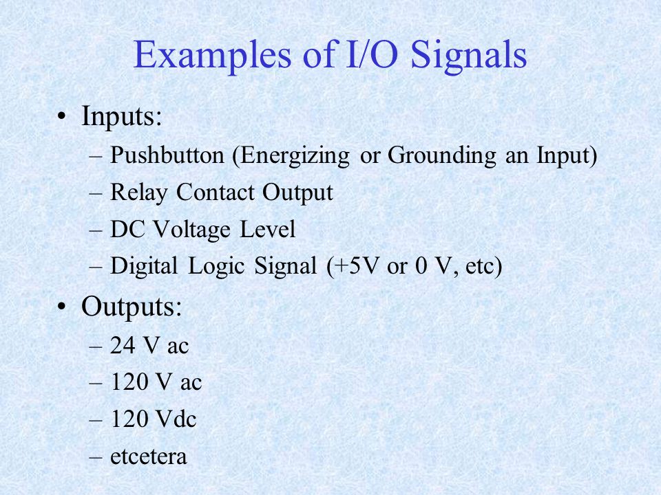 Examples of I/O Signals Inputs: –Pushbutton (Energizing or Grounding an Input) –Relay Contact Output –DC Voltage Level –Digital Logic Signal (+5V or 0 V, etc) Outputs: –24 V ac –120 V ac –120 Vdc –etcetera