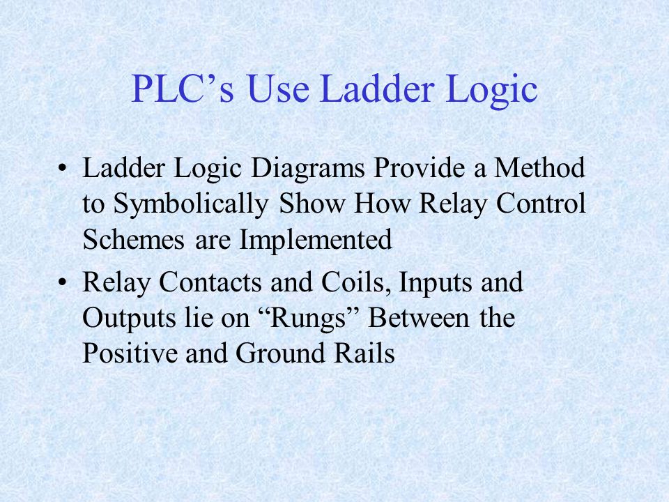 PLC’s Use Ladder Logic Ladder Logic Diagrams Provide a Method to Symbolically Show How Relay Control Schemes are Implemented Relay Contacts and Coils, Inputs and Outputs lie on Rungs Between the Positive and Ground Rails